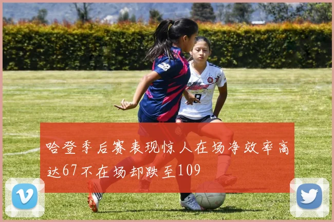哈登季后赛表现惊人在场净效率高达67不在场却跌至109