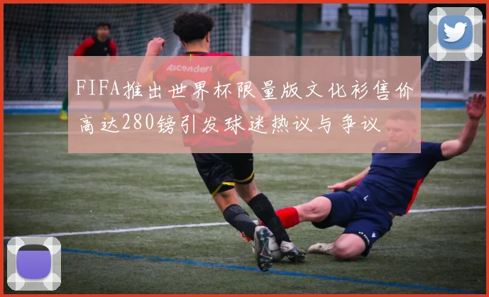 FIFA推出世界杯限量版文化衫售价高达280镑引发球迷热议与争议