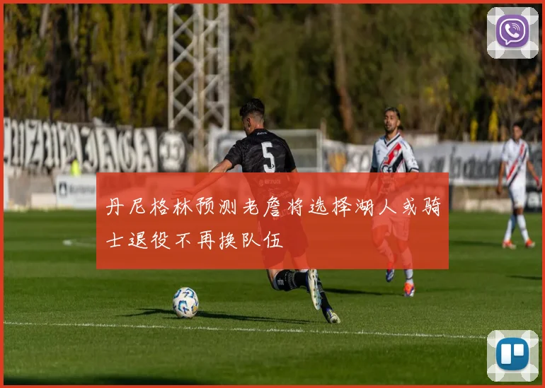 丹尼格林预测老詹将选择湖人或骑士退役不再换队伍