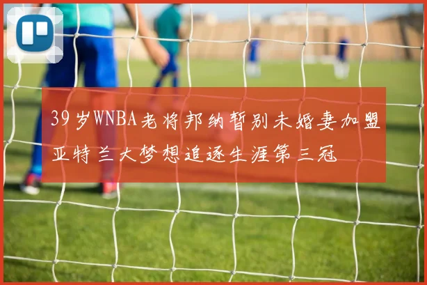 39岁WNBA老将邦纳暂别未婚妻加盟亚特兰大梦想追逐生涯第三冠